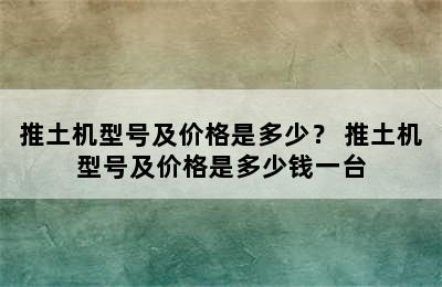 推土机型号及价格是多少？ 推土机型号及价格是多少钱一台